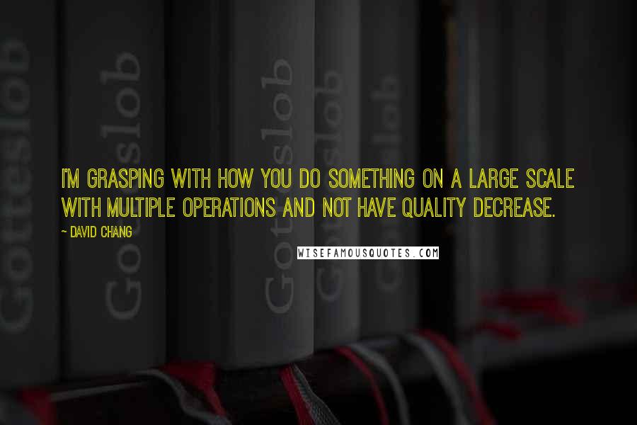 David Chang Quotes: I'm grasping with how you do something on a large scale with multiple operations and not have quality decrease.