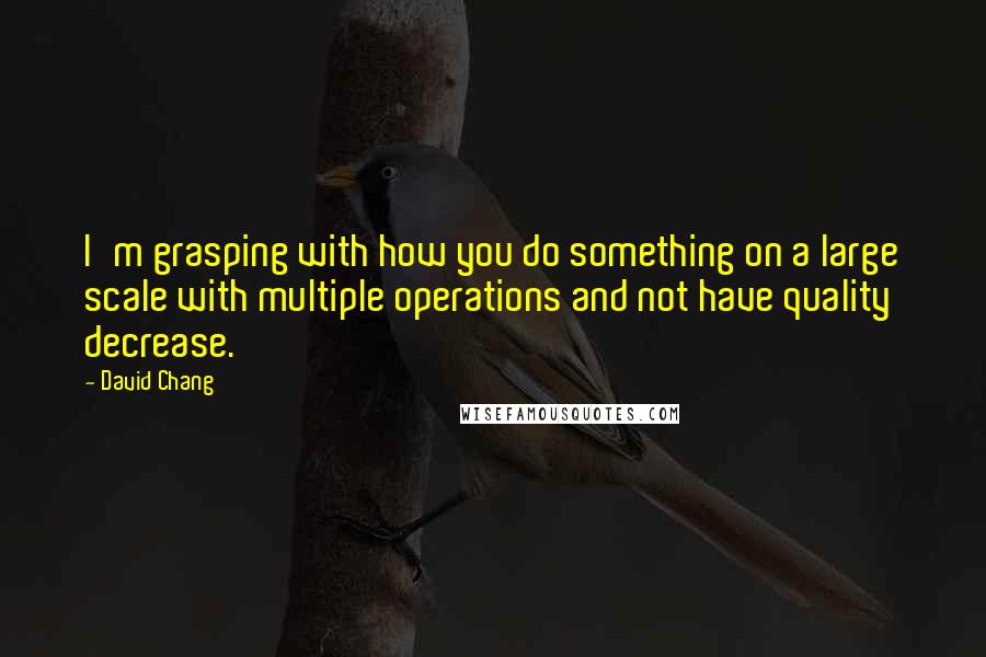 David Chang Quotes: I'm grasping with how you do something on a large scale with multiple operations and not have quality decrease.