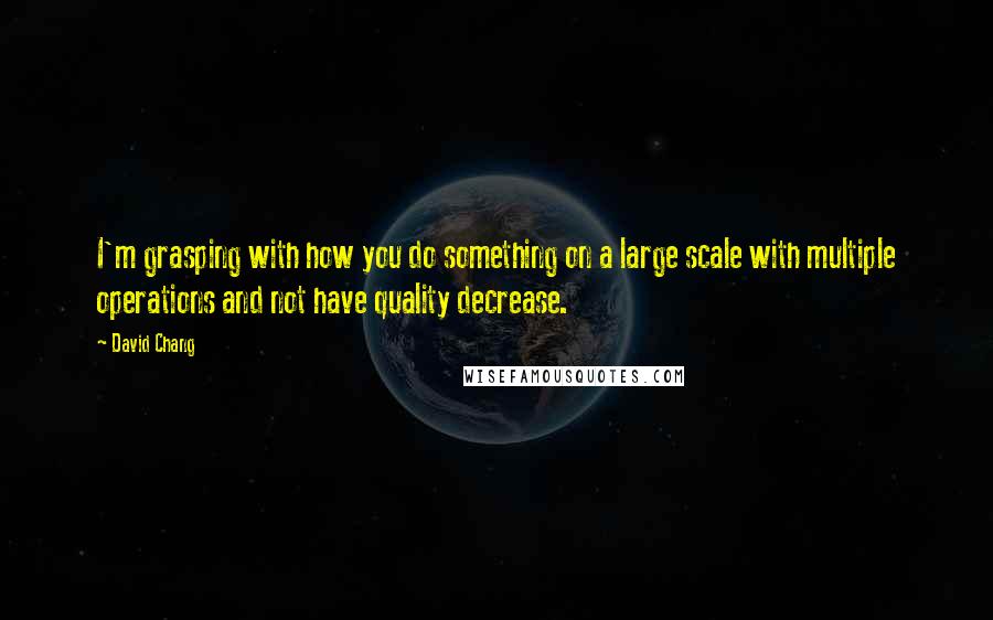 David Chang Quotes: I'm grasping with how you do something on a large scale with multiple operations and not have quality decrease.