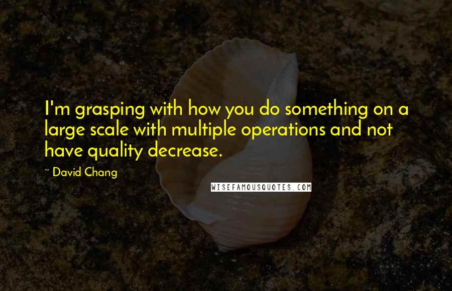 David Chang Quotes: I'm grasping with how you do something on a large scale with multiple operations and not have quality decrease.