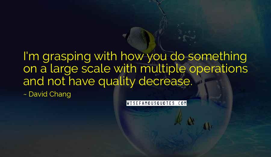 David Chang Quotes: I'm grasping with how you do something on a large scale with multiple operations and not have quality decrease.