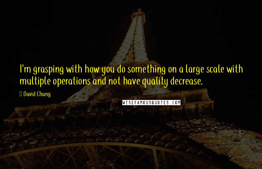 David Chang Quotes: I'm grasping with how you do something on a large scale with multiple operations and not have quality decrease.