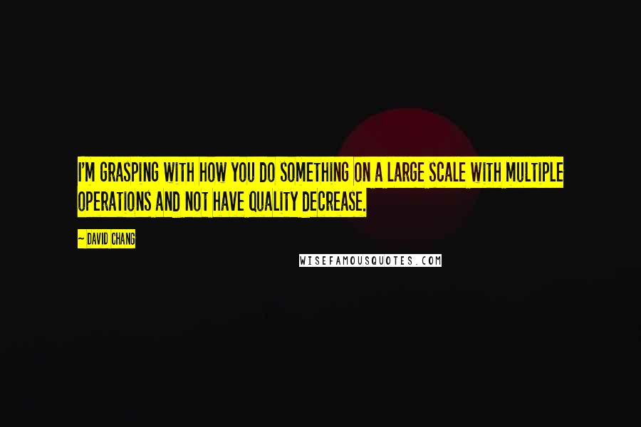 David Chang Quotes: I'm grasping with how you do something on a large scale with multiple operations and not have quality decrease.