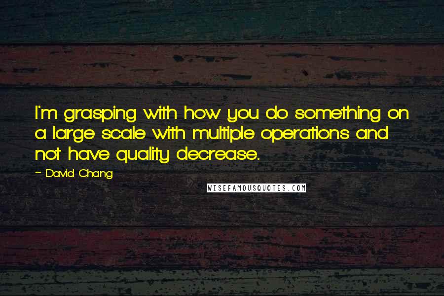 David Chang Quotes: I'm grasping with how you do something on a large scale with multiple operations and not have quality decrease.