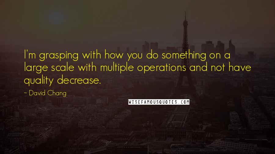 David Chang Quotes: I'm grasping with how you do something on a large scale with multiple operations and not have quality decrease.