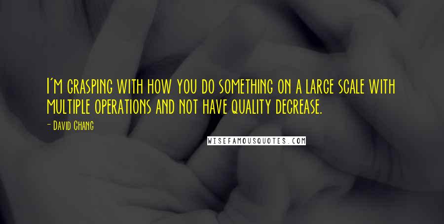 David Chang Quotes: I'm grasping with how you do something on a large scale with multiple operations and not have quality decrease.