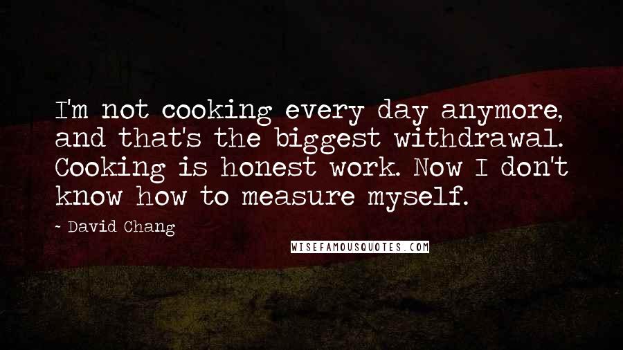 David Chang Quotes: I'm not cooking every day anymore, and that's the biggest withdrawal. Cooking is honest work. Now I don't know how to measure myself.