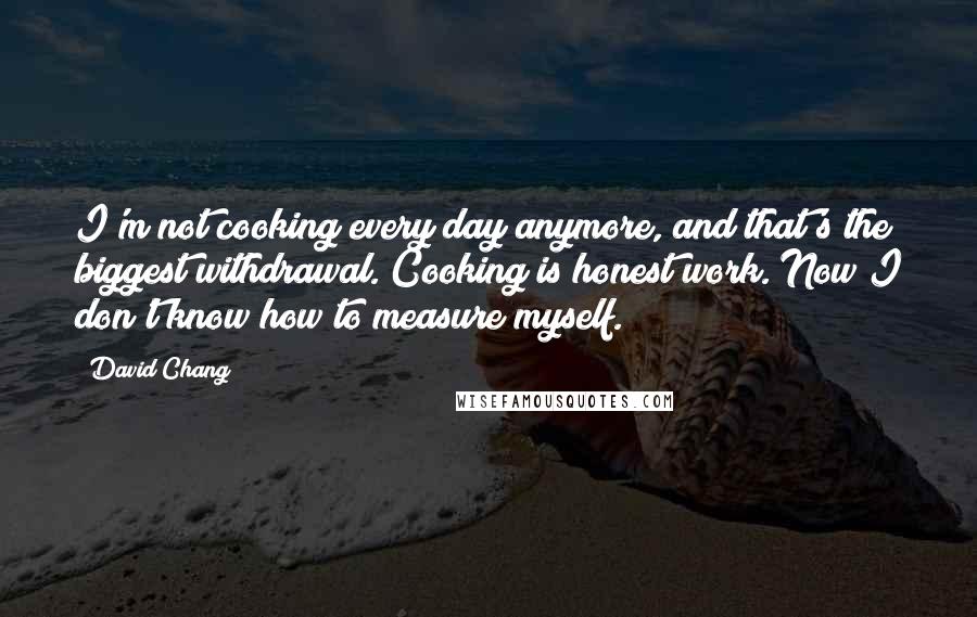 David Chang Quotes: I'm not cooking every day anymore, and that's the biggest withdrawal. Cooking is honest work. Now I don't know how to measure myself.