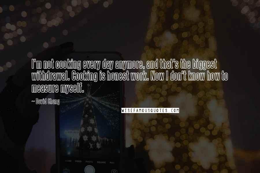 David Chang Quotes: I'm not cooking every day anymore, and that's the biggest withdrawal. Cooking is honest work. Now I don't know how to measure myself.