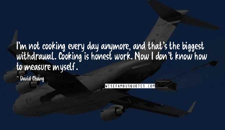 David Chang Quotes: I'm not cooking every day anymore, and that's the biggest withdrawal. Cooking is honest work. Now I don't know how to measure myself.