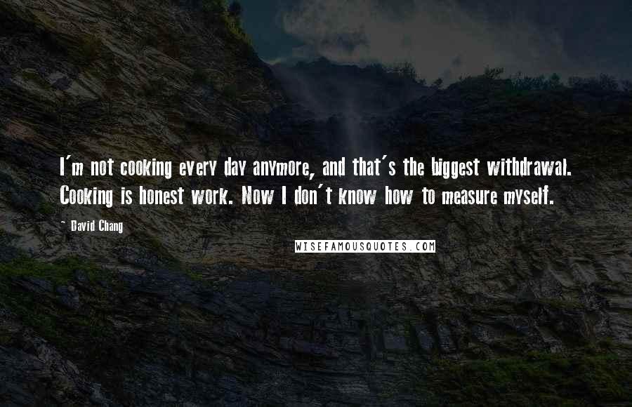 David Chang Quotes: I'm not cooking every day anymore, and that's the biggest withdrawal. Cooking is honest work. Now I don't know how to measure myself.