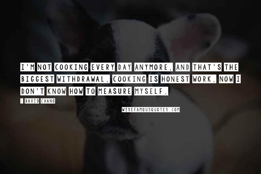 David Chang Quotes: I'm not cooking every day anymore, and that's the biggest withdrawal. Cooking is honest work. Now I don't know how to measure myself.