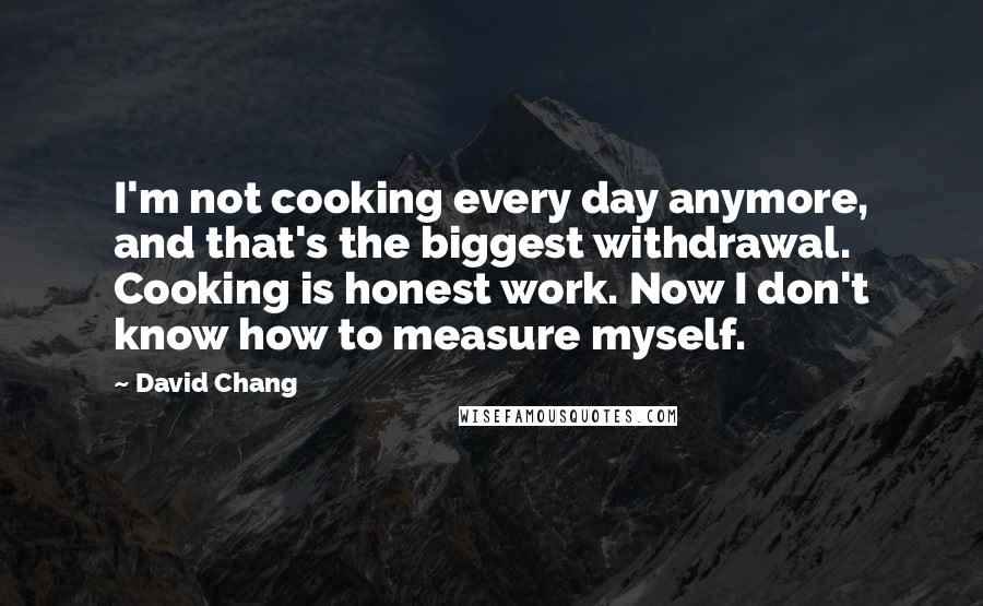 David Chang Quotes: I'm not cooking every day anymore, and that's the biggest withdrawal. Cooking is honest work. Now I don't know how to measure myself.