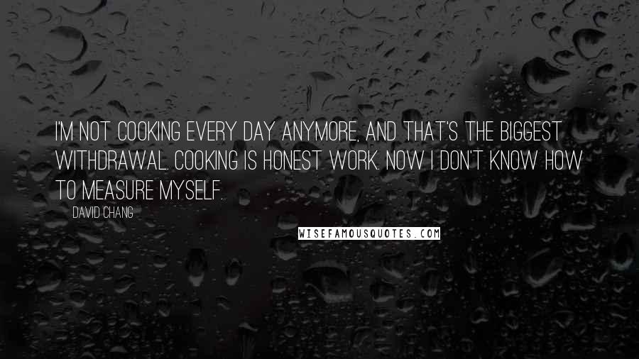 David Chang Quotes: I'm not cooking every day anymore, and that's the biggest withdrawal. Cooking is honest work. Now I don't know how to measure myself.