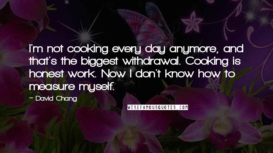 David Chang Quotes: I'm not cooking every day anymore, and that's the biggest withdrawal. Cooking is honest work. Now I don't know how to measure myself.