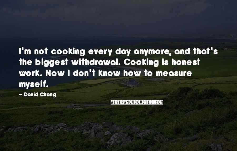 David Chang Quotes: I'm not cooking every day anymore, and that's the biggest withdrawal. Cooking is honest work. Now I don't know how to measure myself.