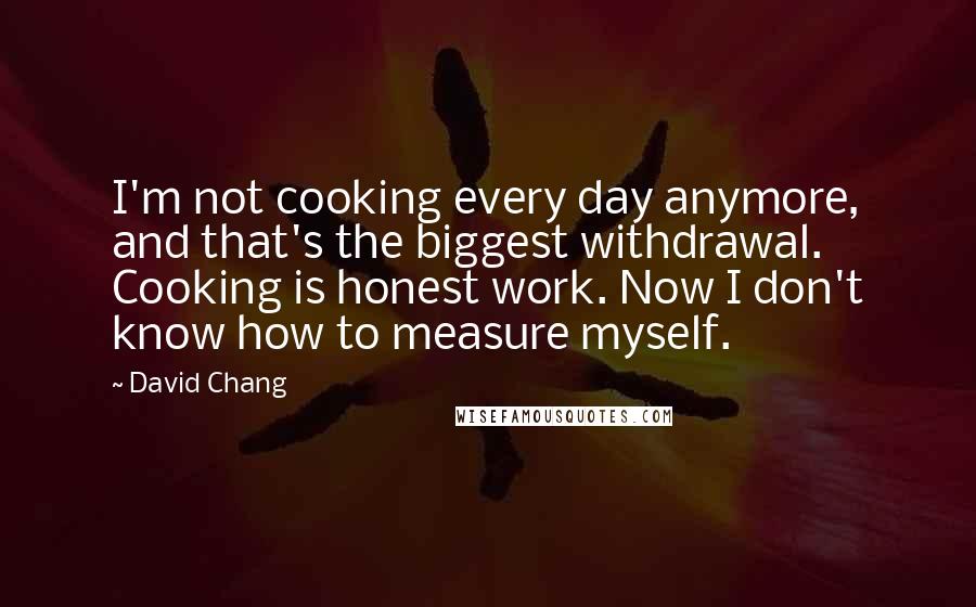 David Chang Quotes: I'm not cooking every day anymore, and that's the biggest withdrawal. Cooking is honest work. Now I don't know how to measure myself.