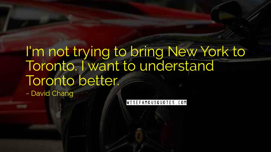 David Chang Quotes: I'm not trying to bring New York to Toronto. I want to understand Toronto better.