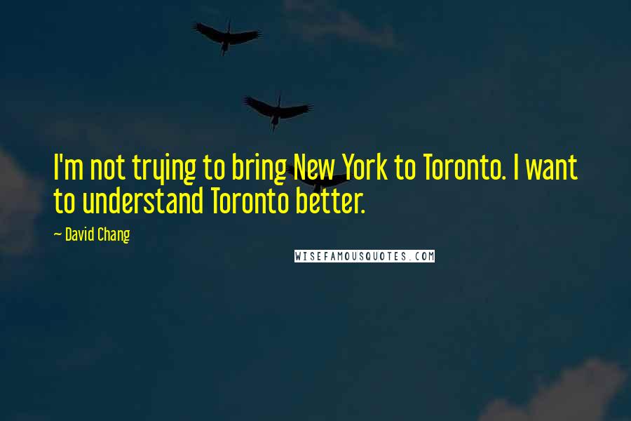 David Chang Quotes: I'm not trying to bring New York to Toronto. I want to understand Toronto better.