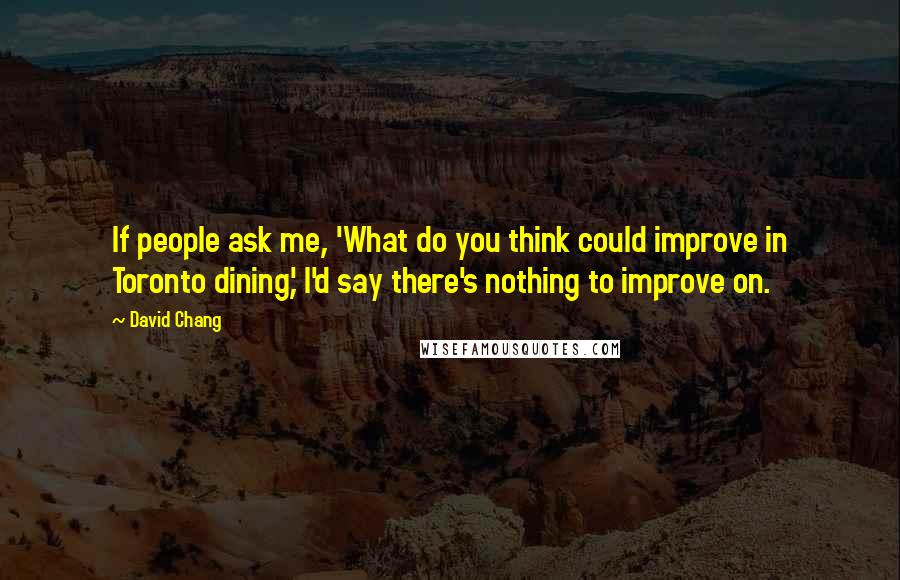 David Chang Quotes: If people ask me, 'What do you think could improve in Toronto dining,' I'd say there's nothing to improve on.