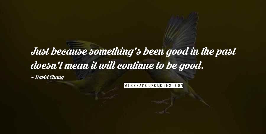 David Chang Quotes: Just because something's been good in the past doesn't mean it will continue to be good.