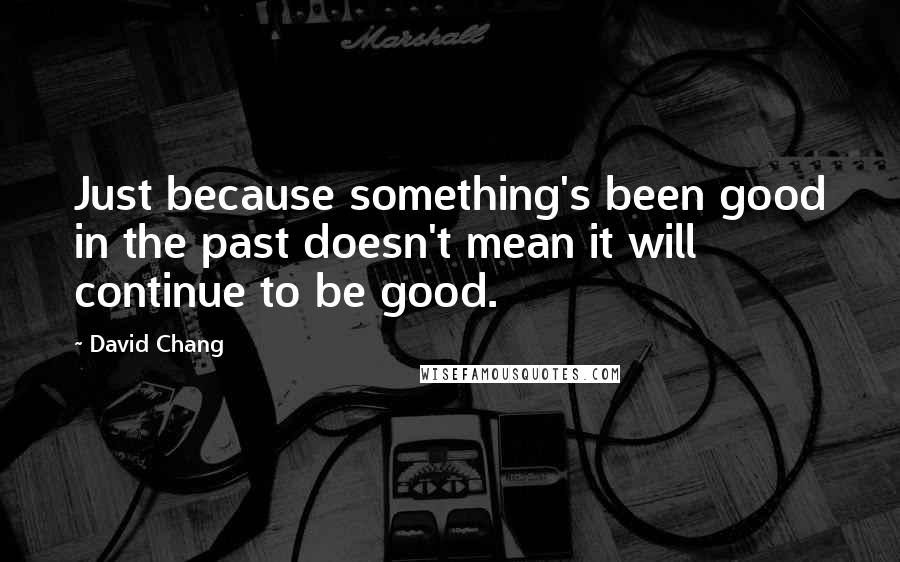 David Chang Quotes: Just because something's been good in the past doesn't mean it will continue to be good.