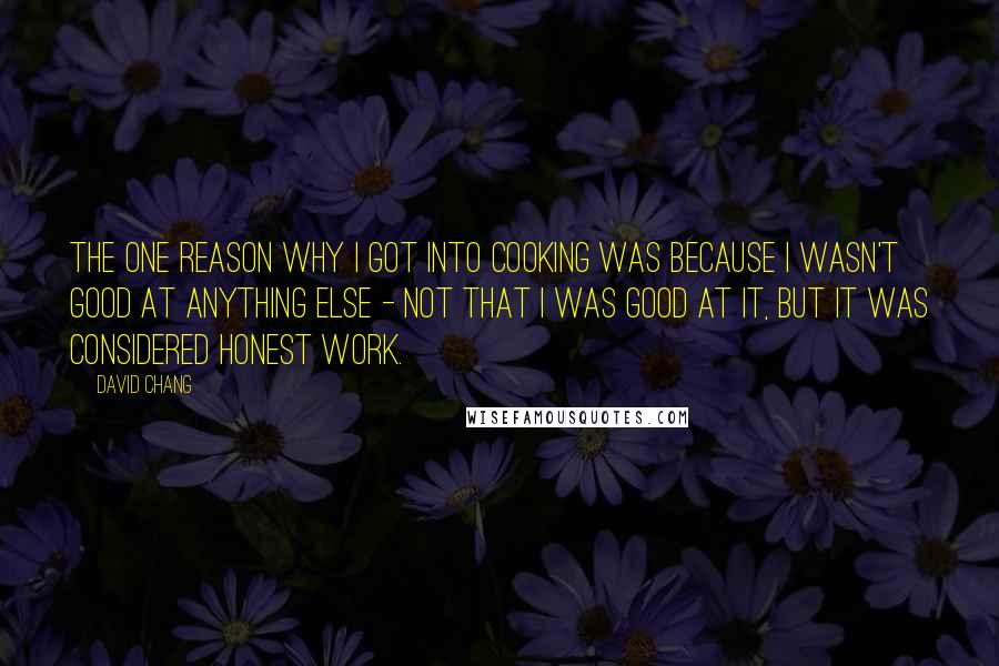 David Chang Quotes: The one reason why I got into cooking was because I wasn't good at anything else - not that I was good at it, but it was considered honest work.