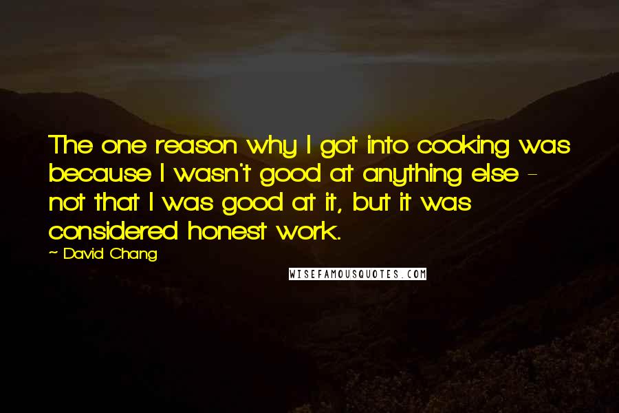 David Chang Quotes: The one reason why I got into cooking was because I wasn't good at anything else - not that I was good at it, but it was considered honest work.