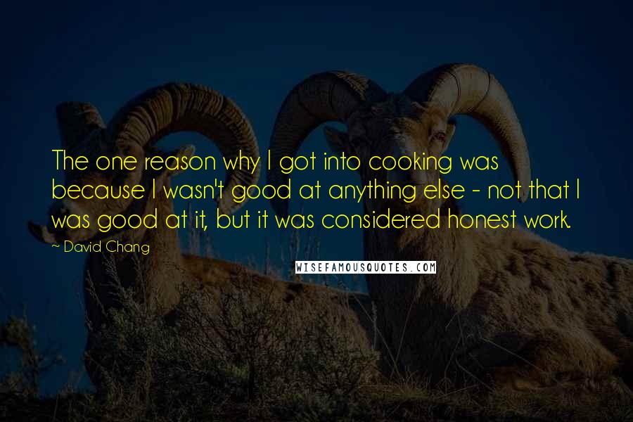 David Chang Quotes: The one reason why I got into cooking was because I wasn't good at anything else - not that I was good at it, but it was considered honest work.