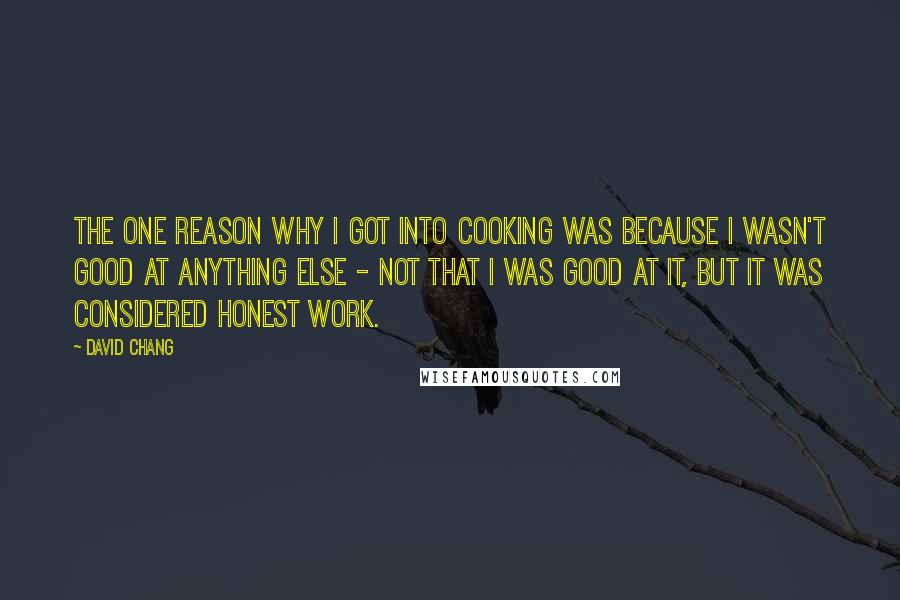 David Chang Quotes: The one reason why I got into cooking was because I wasn't good at anything else - not that I was good at it, but it was considered honest work.