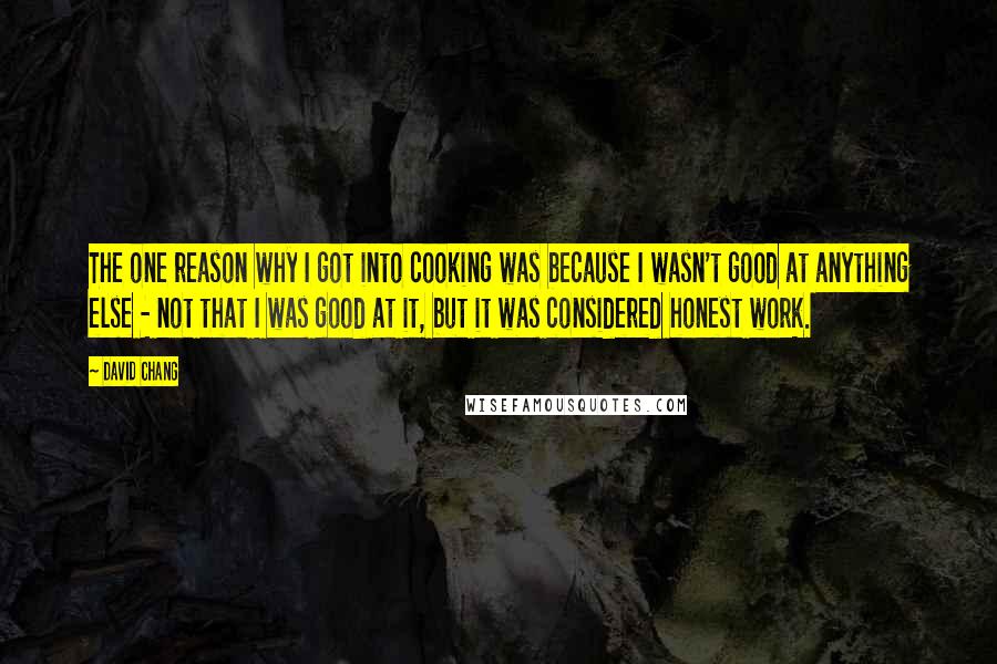 David Chang Quotes: The one reason why I got into cooking was because I wasn't good at anything else - not that I was good at it, but it was considered honest work.