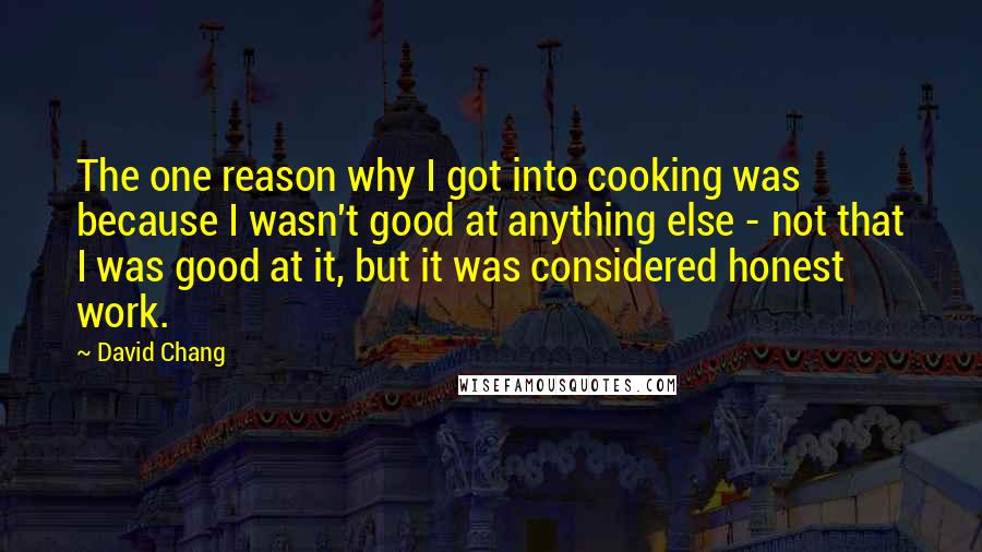 David Chang Quotes: The one reason why I got into cooking was because I wasn't good at anything else - not that I was good at it, but it was considered honest work.