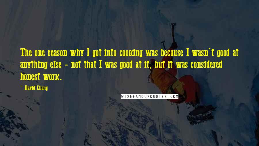 David Chang Quotes: The one reason why I got into cooking was because I wasn't good at anything else - not that I was good at it, but it was considered honest work.