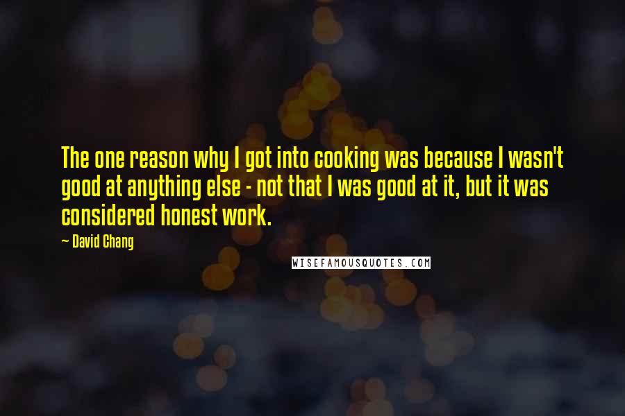 David Chang Quotes: The one reason why I got into cooking was because I wasn't good at anything else - not that I was good at it, but it was considered honest work.