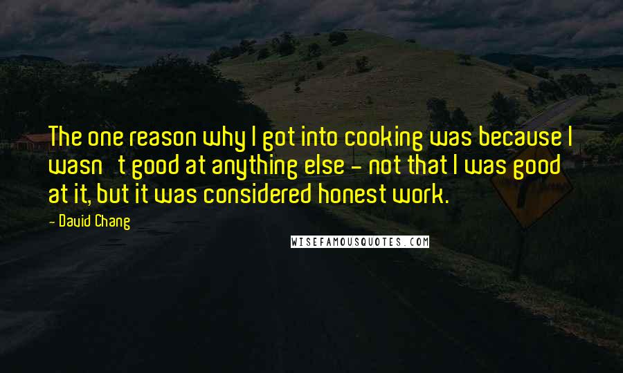 David Chang Quotes: The one reason why I got into cooking was because I wasn't good at anything else - not that I was good at it, but it was considered honest work.