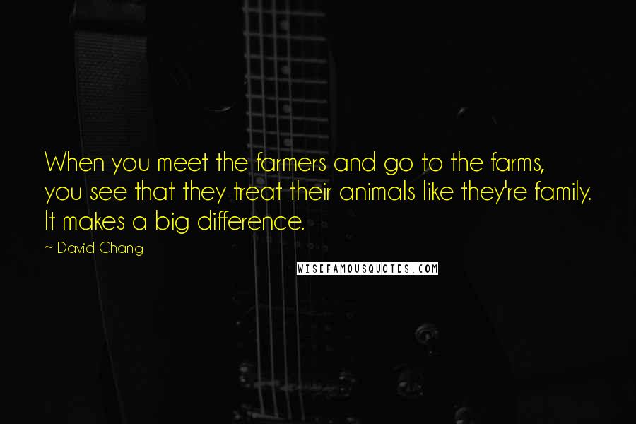 David Chang Quotes: When you meet the farmers and go to the farms, you see that they treat their animals like they're family. It makes a big difference.