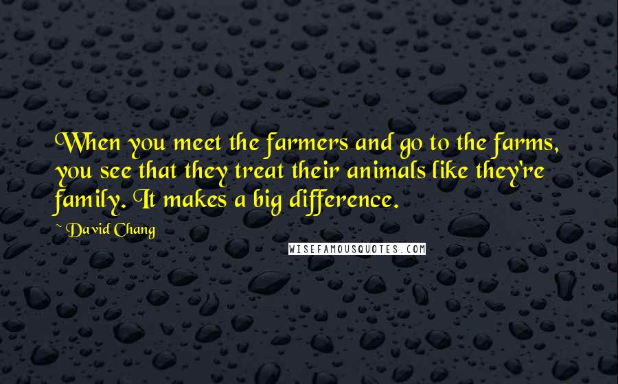 David Chang Quotes: When you meet the farmers and go to the farms, you see that they treat their animals like they're family. It makes a big difference.