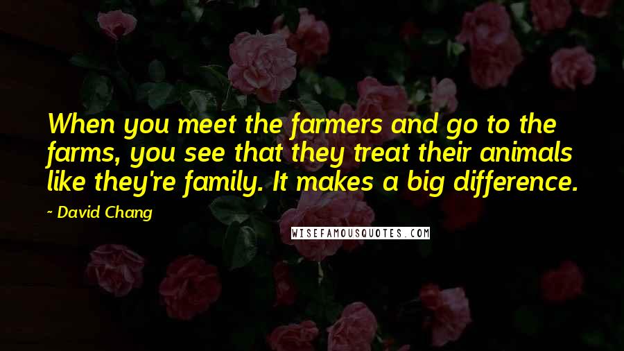 David Chang Quotes: When you meet the farmers and go to the farms, you see that they treat their animals like they're family. It makes a big difference.