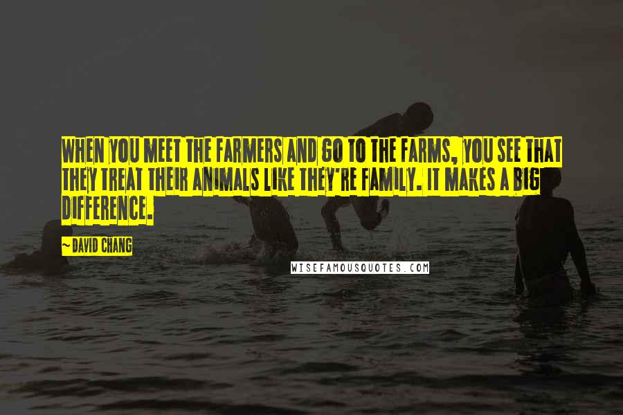 David Chang Quotes: When you meet the farmers and go to the farms, you see that they treat their animals like they're family. It makes a big difference.