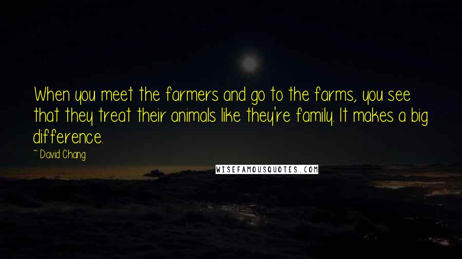 David Chang Quotes: When you meet the farmers and go to the farms, you see that they treat their animals like they're family. It makes a big difference.