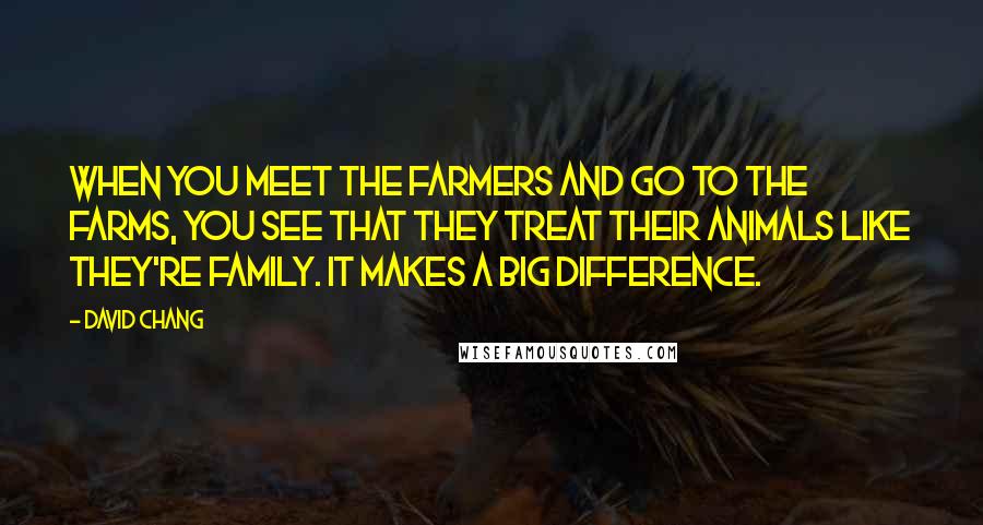 David Chang Quotes: When you meet the farmers and go to the farms, you see that they treat their animals like they're family. It makes a big difference.