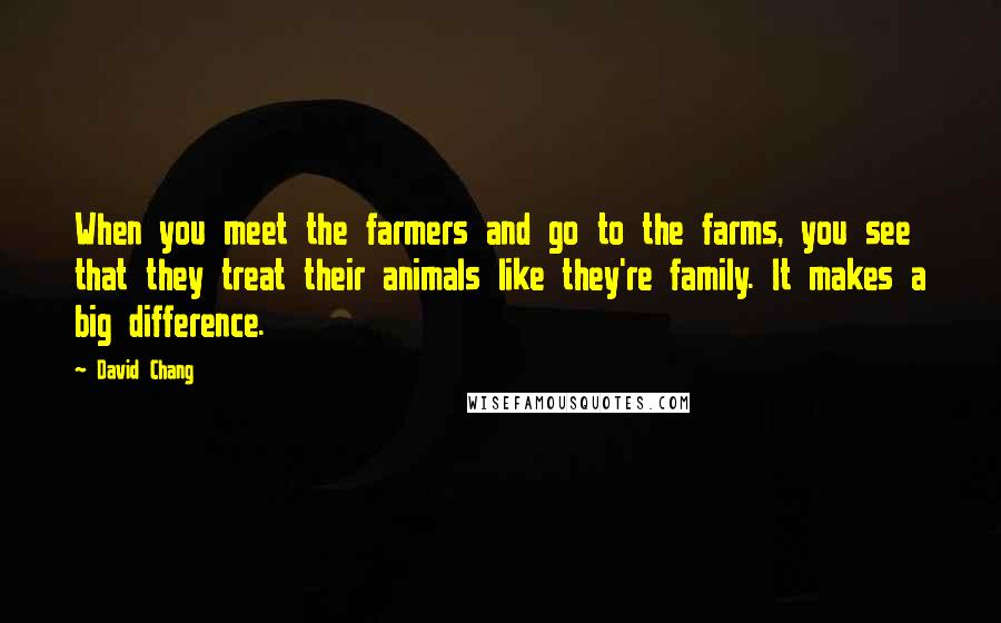 David Chang Quotes: When you meet the farmers and go to the farms, you see that they treat their animals like they're family. It makes a big difference.