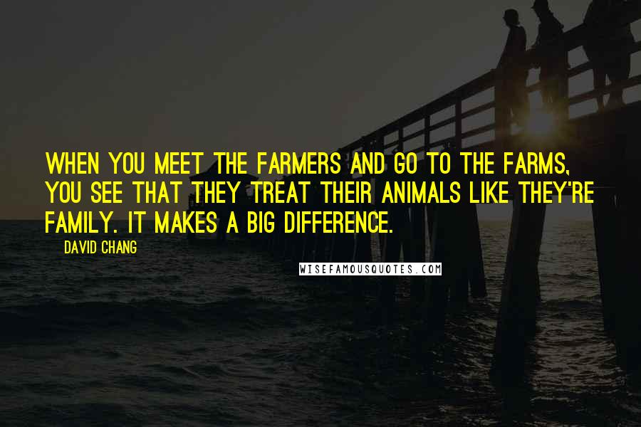 David Chang Quotes: When you meet the farmers and go to the farms, you see that they treat their animals like they're family. It makes a big difference.