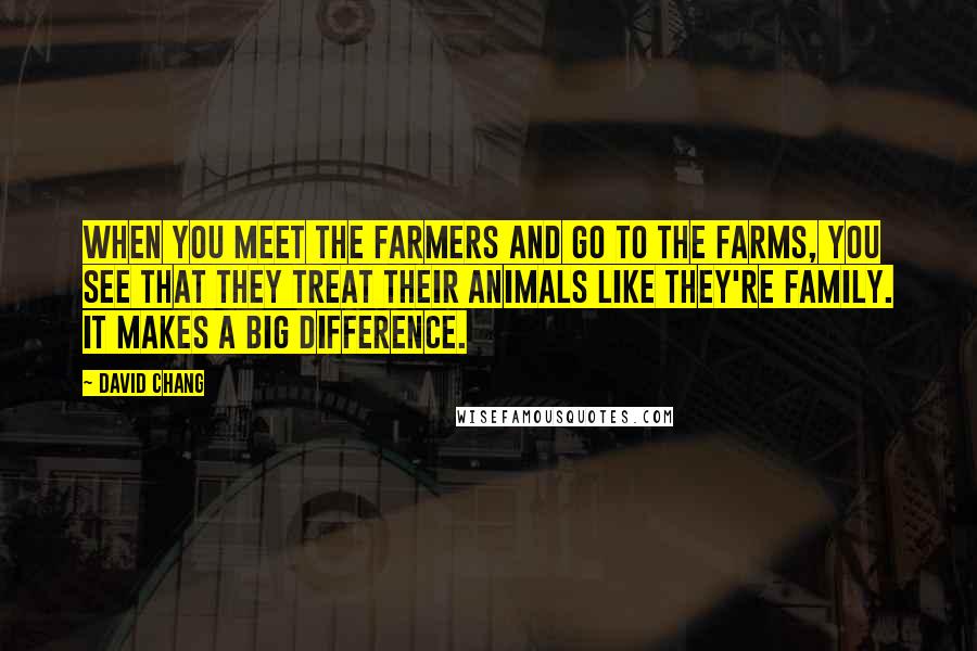 David Chang Quotes: When you meet the farmers and go to the farms, you see that they treat their animals like they're family. It makes a big difference.