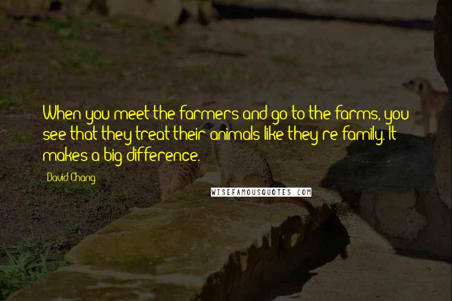 David Chang Quotes: When you meet the farmers and go to the farms, you see that they treat their animals like they're family. It makes a big difference.