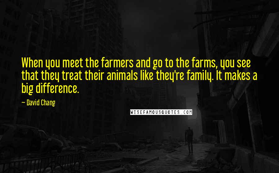 David Chang Quotes: When you meet the farmers and go to the farms, you see that they treat their animals like they're family. It makes a big difference.