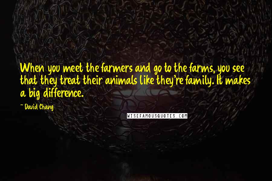 David Chang Quotes: When you meet the farmers and go to the farms, you see that they treat their animals like they're family. It makes a big difference.