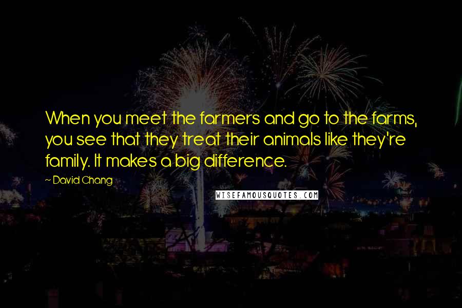 David Chang Quotes: When you meet the farmers and go to the farms, you see that they treat their animals like they're family. It makes a big difference.