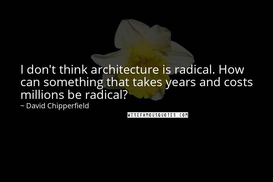 David Chipperfield Quotes: I don't think architecture is radical. How can something that takes years and costs millions be radical?