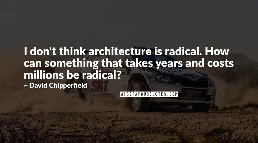 David Chipperfield Quotes: I don't think architecture is radical. How can something that takes years and costs millions be radical?